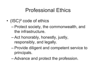 Professional Ethics
• (ISC)² code of ethics
– Protect society, the commonwealth, and
the infrastructure.
– Act honorably, honestly, justly,
responsibly, and legally.
– Provide diligent and competent service to
principals.
– Advance and protect the profession.
 