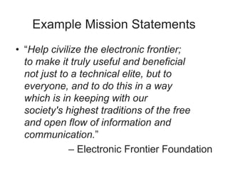 Example Mission Statements
• “Help civilize the electronic frontier;
to make it truly useful and beneficial
not just to a technical elite, but to
everyone, and to do this in a way
which is in keeping with our
society's highest traditions of the free
and open flow of information and
communication.”
– Electronic Frontier Foundation
 