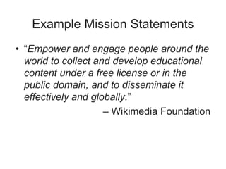 Example Mission Statements
• “Empower and engage people around the
world to collect and develop educational
content under a free license or in the
public domain, and to disseminate it
effectively and globally.”
– Wikimedia Foundation
 