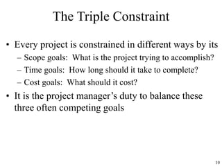 10
The Triple Constraint
• Every project is constrained in different ways by its
– Scope goals: What is the project trying to accomplish?
– Time goals: How long should it take to complete?
– Cost goals: What should it cost?
• It is the project manager’s duty to balance these
three often competing goals
 