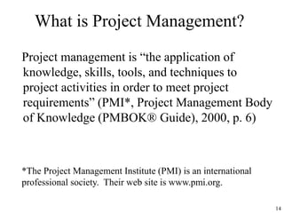 14
What is Project Management?
Project management is “the application of
knowledge, skills, tools, and techniques to
project activities in order to meet project
requirements” (PMI*, Project Management Body
of Knowledge (PMBOK® Guide), 2000, p. 6)
*The Project Management Institute (PMI) is an international
professional society. Their web site is www.pmi.org.
 