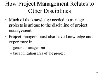 19
How Project Management Relates to
Other Disciplines
• Much of the knowledge needed to manage
projects is unique to the discipline of project
management
• Project mangers must also have knowledge and
experience in
– general management
– the application area of the project
 
