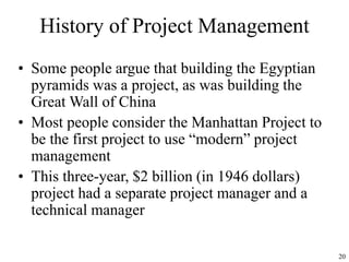 20
History of Project Management
• Some people argue that building the Egyptian
pyramids was a project, as was building the
Great Wall of China
• Most people consider the Manhattan Project to
be the first project to use “modern” project
management
• This three-year, $2 billion (in 1946 dollars)
project had a separate project manager and a
technical manager
 