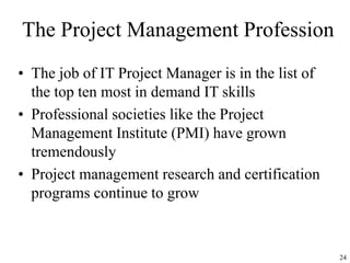24
The Project Management Profession
• The job of IT Project Manager is in the list of
the top ten most in demand IT skills
• Professional societies like the Project
Management Institute (PMI) have grown
tremendously
• Project management research and certification
programs continue to grow
 