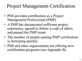 27
Project Management Certification
• PMI provides certification as a Project
Management Professional (PMP)
• A PMP has documented sufficient project
experience, agreed to follow a code of ethics,
and passed the PMP exam
• The number of people earning PMP certification
is increasing quickly
• PMI and other organizations are offering new
certification programs (see Appendix B)
 