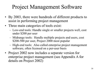 30
Project Management Software
• By 2003, there were hundreds of different products to
assist in performing project management
• Three main categories of tools exist:
– Low-end tools: Handle single or smaller projects well, cost
under $200 per user
– Midrange tools: Handle multiple projects and users, cost
$200-500 per user, Project 2000 most popular
– High-end tools: Also called enterprise project management
software, often licensed on a per-user basis
• Project 2002 now includes a separate version for
enterprise project management (see Appendix A for
details on Project 2002)
 