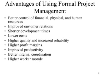 7
Advantages of Using Formal Project
Management
• Better control of financial, physical, and human
resources
• Improved customer relations
• Shorter development times
• Lower costs
• Higher quality and increased reliability
• Higher profit margins
• Improved productivity
• Better internal coordination
• Higher worker morale
 
