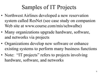 9
Samples of IT Projects
• Northwest Airlines developed a new reservation
system called ResNet (see case study on companion
Web site at www.course.com/mis/schwalbe)
• Many organizations upgrade hardware, software,
and networks via projects
• Organizations develop new software or enhance
existing systems to perform many business functions
• Note: “IT projects” refers to projects involving
hardware, software, and networks
 