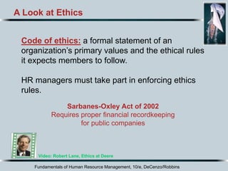 Fundamentals of Human Resource Management, 10/e, DeCenzo/Robbins
A Look at Ethics
Code of ethics: a formal statement of an
organization’s primary values and the ethical rules
it expects members to follow.
HR managers must take part in enforcing ethics
rules.
Video: Robert Lane, Ethics at Deere
Sarbanes-Oxley Act of 2002
Requires proper financial recordkeeping
for public companies
 