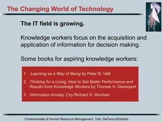 Fundamentals of Human Resource Management, 10/e, DeCenzo/Robbins
1. Learning as a Way of Being by Peter B. Vaill
2. Thinking for a Living: How to Get Better Performance and
Results from Knowledge Workers by Thomas H. Davenport
3. Information Anxiety 2 by Richard S. Wurman
The Changing World of Technology
The IT field is growing.
Knowledge workers focus on the acquisition and
application of information for decision making.
Some books for aspiring knowledge workers:
 