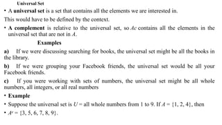 Universal Set
• A universal set is a set that contains all the elements we are interested in.
This would have to be defined by the context.
• A complement is relative to the universal set, so Ac contains all the elements in the
universal set that are not in A.
Examples
a) If we were discussing searching for books, the universal set might be all the books in
the library.
b) If we were grouping your Facebook friends, the universal set would be all your
Facebook friends.
c) If you were working with sets of numbers, the universal set might be all whole
numbers, all integers, or all real numbers
• Example
• Suppose the universal set is U = all whole numbers from 1 to 9. If A = {1, 2, 4}, then
• Ac
= {3, 5, 6, 7, 8, 9}.
 