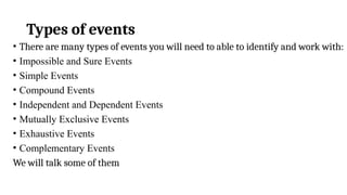 Types of events
• There are many types of events you will need to able to identify and work with:
• Impossible and Sure Events
• Simple Events
• Compound Events
• Independent and Dependent Events
• Mutually Exclusive Events
• Exhaustive Events
• Complementary Events
We will talk some of them
 