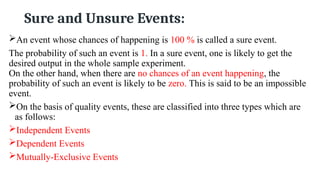 Sure and Unsure Events:
An event whose chances of happening is 100 % is called a sure event.
The probability of such an event is 1. In a sure event, one is likely to get the
desired output in the whole sample experiment.
On the other hand, when there are no chances of an event happening, the
probability of such an event is likely to be zero. This is said to be an impossible
event.
On the basis of quality events, these are classified into three types which are
as follows:
Independent Events
Dependent Events
Mutually-Exclusive Events
 