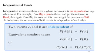 Independence of Events
Independent events are those events whose occurrence is not dependent on any
other event. For example, if we flip a coin in the air and get the outcome as
Head, then again if we flip the coin but this time we get the outcome as Tail.
In both cases, the occurrence of both events is independent of each other.
15
 