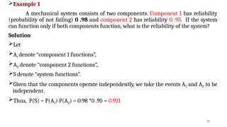 Example 1
A mechanical system consists of two components. Component 1 has reliability
(probability of not failing) 0 .98 and component 2 has reliability 0 .95. If the system
can function only if both components function, what is the reliability of the system?
Solution
Let
A1 denote “component 1 functions”,
A2 denote “component 2 functions”,
S denote “system functions”.
Given that the components operate independently, we take the events A1 and A2 to be
independent.
Thus, P(S) = P(A1) P(A2) = 0.98 *0 .95 = 0.931
16
 