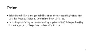 17
Prior
• Prior probability is the probability of an event occurring before any
data has been gathered to determine the probability.
• It is the probability as determined by a prior belief. Prior probability
is a component of Bayesian statistical inference.
 