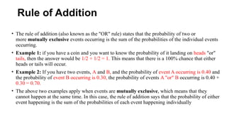 Rule of Addition
• The rule of addition (also known as the "OR" rule) states that the probability of two or
more mutually exclusive events occurring is the sum of the probabilities of the individual events
occurring.
• Example 1: if you have a coin and you want to know the probability of it landing on heads "or"
tails, then the answer would be 1/2 + 1/2 = 1. This means that there is a 100% chance that either
heads or tails will occur.
• Example 2: If you have two events, A and B, and the probability of event A occurring is 0.40 and
the probability of event B occurring is 0.30, the probability of events A "or" B occurring is 0.40 +
0.30 = 0.70.
• The above two examples apply when events are mutually exclusive, which means that they
cannot happen at the same time. In this case, the rule of addition says that the probability of either
event happening is the sum of the probabilities of each event happening individually
 