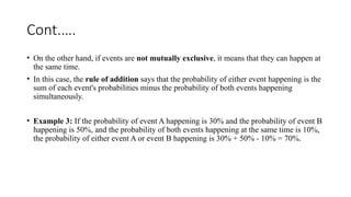 Cont.….
• On the other hand, if events are not mutually exclusive, it means that they can happen at
the same time.
• In this case, the rule of addition says that the probability of either event happening is the
sum of each event's probabilities minus the probability of both events happening
simultaneously.
• Example 3: If the probability of event A happening is 30% and the probability of event B
happening is 50%, and the probability of both events happening at the same time is 10%,
the probability of either event A or event B happening is 30% + 50% - 10% = 70%.
 