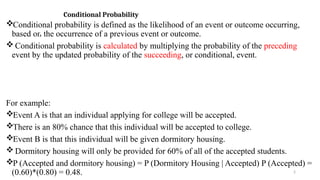 2
Conditional Probability
Conditional probability is defined as the likelihood of an event or outcome occurring,
based on the occurrence of a previous event or outcome.
 Conditional probability is calculated by multiplying the probability of the preceding
event by the updated probability of the succeeding, or conditional, event.
For example:
Event A is that an individual applying for college will be accepted.
There is an 80% chance that this individual will be accepted to college.
Event B is that this individual will be given dormitory housing.
 Dormitory housing will only be provided for 60% of all of the accepted students.
P (Accepted and dormitory housing) = P (Dormitory Housing | Accepted) P (Accepted) =
(0.60)*(0.80) = 0.48.
 