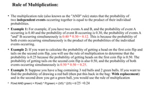 Rule of Multiplication:
• The multiplication rule (also known as the "AND" rule) states that the probability of
two independent events occurring together is equal to the product of their individual
probabilities.
• Example 1: For example, if you have two events A and B, and the probability of event A
occurring is 0.40 and the probability of event B occurring is 0.30, the probability of events A
"and" B occurring simultaneously is 0.40 * 0.30 = 0.12. This is because the probability of
both events occurring simultaneously is the product of the probabilities of the individual
events occurring.
• Example 2: If you want to calculate the probability of getting a head on the first coin flip and
tails on the second coin flip, you will use the rule of multiplication to determine that the
probability is 0.25 because the probability of getting heads on the first coin flip is 0.50. The
probability of getting tails on the second coin flip is also 0.50, and the probability of both
events occurring simultaneously is 0.50 * 0.50 = 0.25.
• Example 3: Suppose you have a bag containing 3 red balls and 2 green balls. If you want to
find the probability of drawing a red ball (then put this back in the bag: With replacement)
and in the second draw you get a green ball, you would use the rule of multiplication
• P(red AND green) = P(red) * P(green) = (3/5) * (2/5) = 6/25 =0.24
 