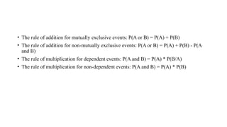 • The rule of addition for mutually exclusive events: P(A or B) = P(A) + P(B)
• The rule of addition for non-mutually exclusive events: P(A or B) = P(A) + P(B) - P(A
and B)
• The rule of multiplication for dependent events: P(A and B) = P(A) * P(B/A)
• The rule of multiplication for non-dependent events: P(A and B) = P(A) * P(B)
 