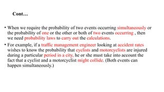 Cont…
• When we require the probability of two events occurring simultaneously or
the probability of one or the other or both of two events occurring , then
we need probability laws to carry out the calculations.
• For example, if a traffic management engineer looking at accident rates
wishes to know the probability that cyclists and motorcyclists are injured
during a particular period in a city, he or she must take into account the
fact that a cyclist and a motorcyclist might collide. (Both events can
happen simultaneously.)
 