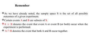 Remember
As we have already noted, the sample space S is the set of all possible
outcomes of a given experiment.
Certain events A and B are subsets of S.
A B
∪ denotes the event that event A or event B (or both) occur when the
experiment is performed.
 A ∩ B denotes the event that both A and B occur together.
 