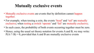 Mutually exclusive events
• Mutually exclusive events are events that by definition cannot happen
together.
• For example, when tossing a coin, the events ‘head’ and ‘tail’ are mutually
exclusive; when testing a switch ‘operate’ and ‘fail’ are mutually exclusive;
• In such cases, the probability of both events occurring together must be zero.
• Hence, using the usual set theory notation for events A and B, we may write:
P(A ∩ B) = 0, provided that A and B are mutually exclusive events
 