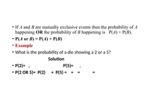 • If A and B are mutually exclusive events then the probability of A
happening OR the probability of B happening is P(A) + P(B).
• P(A or B) = P(A) + P(B)
• Example
• What is the probability of a die showing a 2 or a 5?
Solution
• P(2)= , P(5)= .
• P(2 OR 5)= P(2) + P(5) = + = =
 