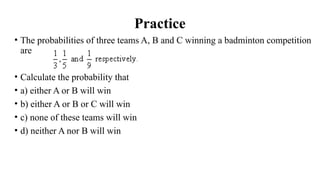 Practice
• The probabilities of three teams A, B and C winning a badminton competition
are
• Calculate the probability that
• a) either A or B will win
• b) either A or B or C will win
• c) none of these teams will win
• d) neither A nor B will win
 