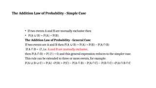 The Addition Law of Probability - Simple Case
• If two events A and B are mutually exclusive then
• P(A B) = P(A) + P(B).
∪
The Addition Law of Probability - General Case
If two events are A and B then P(A B) = P(A) + P(B) − P(A ∩ B)
∪
If A ∩ B = , i.e.
∅ A and B are mutually exclusive,
then P(A ∩ B) = P( ) = 0, and this general expression reduces to the simpler case.
∅
This rule can be extended to three or more events, for example:
P(A B C) = P(A) +P(B) + P(C) − P(A ∩ B) − P(A ∩ C) − P(B ∩ C) +P(A ∩ B ∩ C
∪ ∪
 