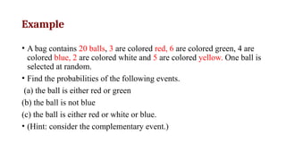 Example
• A bag contains 20 balls, 3 are colored red, 6 are colored green, 4 are
colored blue, 2 are colored white and 5 are colored yellow. One ball is
selected at random.
• Find the probabilities of the following events.
(a) the ball is either red or green
(b) the ball is not blue
(c) the ball is either red or white or blue.
• (Hint: consider the complementary event.)
 