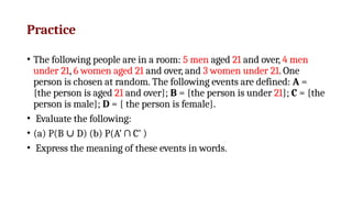 Practice
• The following people are in a room: 5 men aged 21 and over, 4 men
under 21, 6 women aged 21 and over, and 3 women under 21. One
person is chosen at random. The following events are defined: A =
{the person is aged 21 and over}; B = {the person is under 21}; C = {the
person is male}; D = { the person is female}.
• Evaluate the following:
• (a) P(B D) (b) P(A’ ∩ C’ )
∪
• Express the meaning of these events in words.
 