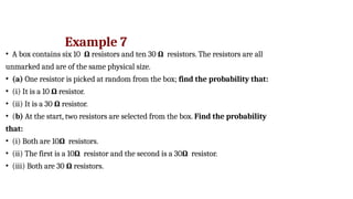 Example 7
• A box contains six 10 Ω resistors and ten 30 Ω resistors. The resistors are all
unmarked and are of the same physical size.
• (a) One resistor is picked at random from the box; find the probability that:
• (i) It is a 10 Ω resistor.
• (ii) It is a 30 Ω resistor.
• (b) At the start, two resistors are selected from the box. Find the probability
that:
• (i) Both are 10Ω resistors.
• (ii) The first is a 10Ω resistor and the second is a 30Ω resistor.
• (iii) Both are 30 Ω resistors.
 
