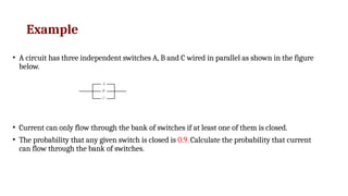 Example
• A circuit has three independent switches A, B and C wired in parallel as shown in the figure
below.
• Current can only flow through the bank of switches if at least one of them is closed.
• The probability that any given switch is closed is 0.9. Calculate the probability that current
can flow through the bank of switches.
 