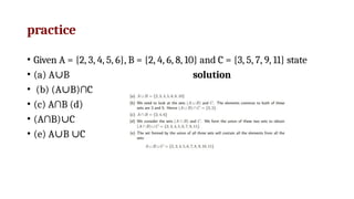 practice
• Given A = {2, 3, 4, 5, 6}, B = {2, 4, 6, 8, 10} and C = {3, 5, 7, 9, 11} state
• (a) A B
∪ solution
• (b) (A B)∩C
∪
• (c) A∩B (d)
• (A∩B) C
∪
• (e) A B C
∪ ∪
 