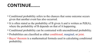 5
CONTINUE…….
• Conditional probability refers to the chances that some outcome occurs
given that another event has also occurred.
• It is often stated as the probability of B given A and is written as P(B|A),
where the probability of B depends on that of A happening.
• Conditional probability can be contrasted with unconditional probability.
• Probabilities are classified as either conditional, marginal, or joint.
• Bayes' theorem is a mathematical formula used in calculating conditional
probability.
 