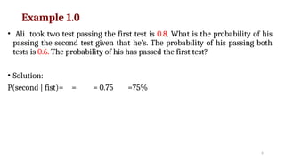 6
Example 1.0
• Ali took two test passing the first test is 0.8. What is the probability of his
passing the second test given that he’s. The probability of his passing both
tests is 0.6. The probability of his has passed the first test?
• Solution:
P(second | fist)= = = 0.75 =75%
 