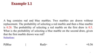 7
Example 1.1
A bag contains red and blue marbles. Two marbles are drawn without
replacement. The probability of selecting a red marble and then a blue marble
is 0.28. The probability of selecting a red marble on the first draw is 0.5.
What is the probability of selecting a blue marble on the second draw, given
that the first marble drawn was red?
Solution:
P(Blue | Red)= = =0.56
 