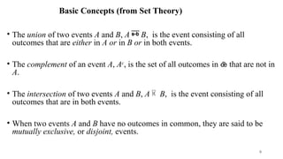 Basic Concepts (from Set Theory)
• The union of two events A and B, A  B, is the event consisting of all
outcomes that are either in A or in B or in both events.
• The complement of an event A, Ac
, is the set of all outcomes in  that are not in
A.
• The intersection of two events A and B, A  B, is the event consisting of all
outcomes that are in both events.
• When two events A and B have no outcomes in common, they are said to be
mutually exclusive, or disjoint, events.
9
 