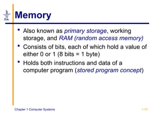 Chapter 1 Computer Systems 1-10
Memory
 Also known as primary storage, working
storage, and RAM (random access memory)
 Consists of bits, each of which hold a value of
either 0 or 1 (8 bits = 1 byte)
 Holds both instructions and data of a
computer program (stored program concept)
 