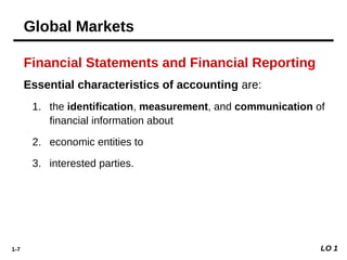 1-7
Financial Statements and Financial Reporting
Essential characteristics of accounting are:
1. the identification, measurement, and communication of
financial information about
2. economic entities to
3. interested parties.
LO 1
Global Markets
 
