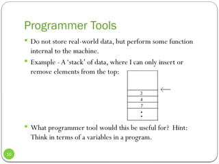 Programmer Tools
 Do not store real-world data, but perform some function
internal to the machine.
 Example - A‘stack’ of data, where I can only insert or
remove elements from the top:
 What programmer tool would this be useful for? Hint:
Think in terms of a variables in a program.
10
 