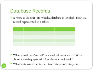 Database Records
 A record is the unit into which a database is divided. How is a
record represented in a table:
 What would be a‘record’ in a stack of index cards? What
about a banking system? How about a cookbook?
 What basic construct is used to create records in Java?
16
 