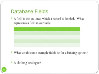 Database Fields
 A field is the unit into which a record is divided. What
represents a field in our table:
 What would some example fields be for a banking system?
 A clothing catalogue?
17
 