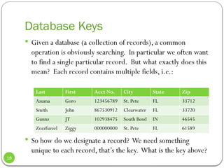 Database Keys
 Given a database (a collection of records), a common
operation is obviously searching. In particular we often want
to find a single particular record. But what exactly does this
mean? Each record contains multiple fields, i.e.:
 So how do we designate a record? We need something
unique to each record, that’s the key. What is the key above?
Last First Acct No. City State Zip
Azuma Goro 123456789 St. Pete FL 33712
Smith John 867530912 Clearwater FL 33720
Gunnz JT 102938475 South Bend IN 46545
Zozzfuzzel Ziggy 000000000 St. Pete FL 61589
18
 