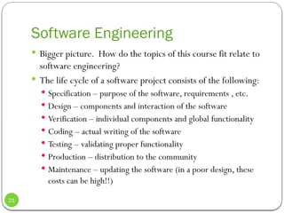 Software Engineering
 Bigger picture. How do the topics of this course fit relate to
software engineering?
 The life cycle of a software project consists of the following:
 Specification – purpose of the software, requirements , etc.
 Design – components and interaction of the software
 Verification – individual components and global functionality
 Coding – actual writing of the software
 Testing – validating proper functionality
 Production – distribution to the community
 Maintenance – updating the software (in a poor design, these
costs can be high!!)
21
 