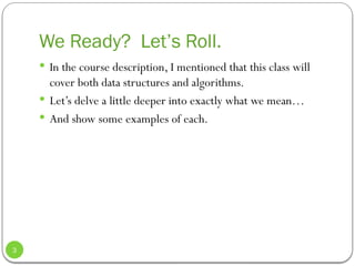 We Ready? Let’s Roll.
 In the course description, I mentioned that this class will
cover both data structures and algorithms.
 Let’s delve a little deeper into exactly what we mean…
 And show some examples of each.
3
 