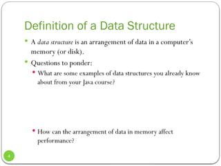 Definition of a Data Structure
 A data structure is an arrangement of data in a computer’s
memory (or disk).
 Questions to ponder:
 What are some examples of data structures you already know
about from your Java course?
 How can the arrangement of data in memory affect
performance?
4
 