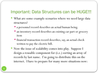Important: Data Structures can be HUGE!!!
 What are some example scenarios where we need large data
structures?
 a personnel record describes an actual human being.
 an inventory record describes an existing car part or grocery
item
 financial transaction record describes, say, an actual check
written to pay the electric bill.
 Now the issue of scalability comes into play. Suppose I
design a reusable component for (i.e.) sorting an array of
records by last name. I’m going to distribute this on the
internet. I have to prepare for many more situations now:
9
 